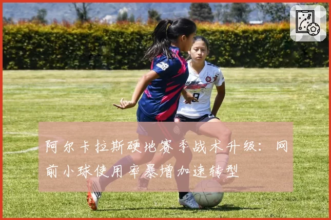 阿尔卡拉斯硬地赛季战术升级：网前小球使用率暴增加速转型