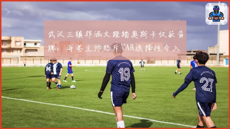 武汉三镇邓涵文蹬踏奥斯卡仅获黄牌,海港主帅怒斥VAR选择性介入