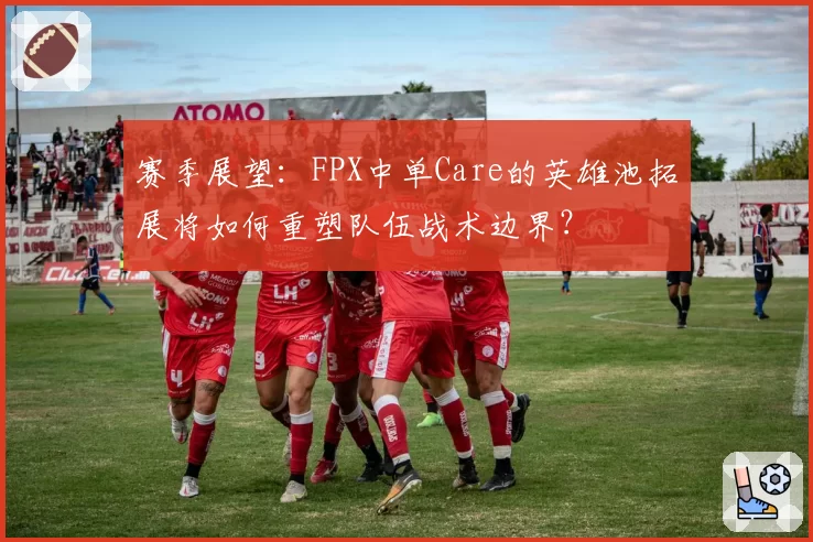 赛季展望:FPX中单Care的英雄池拓展将如何重塑队伍战术边界?