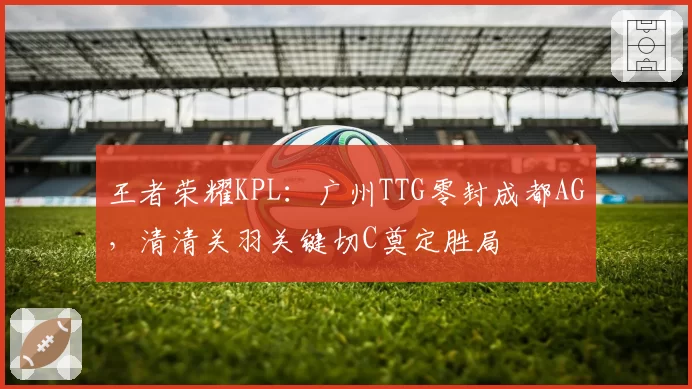 王者荣耀KPL:广州TTG零封成都AG,清清关羽关键切C奠定胜局
