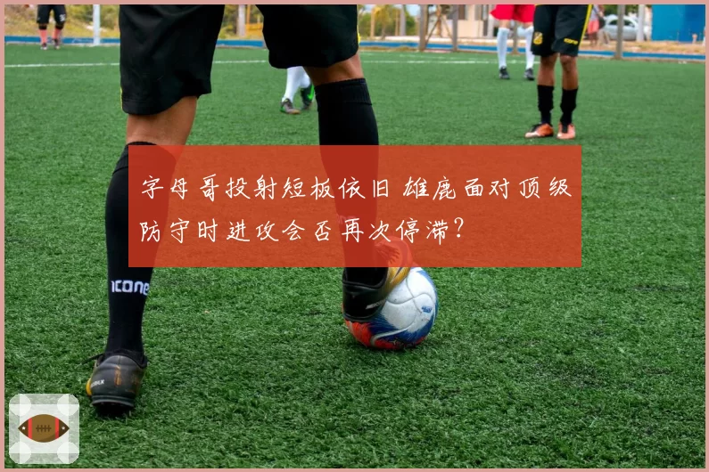 字母哥投射短板依旧 雄鹿面对顶级防守时进攻会否再次停滞？