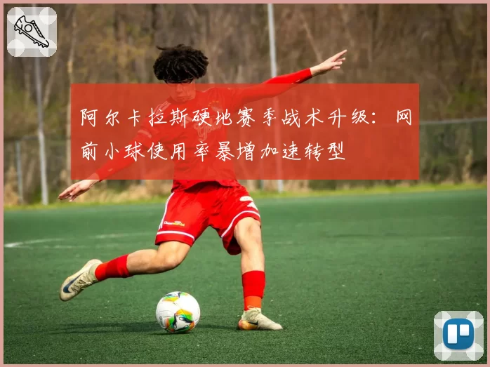 阿尔卡拉斯硬地赛季战术升级：网前小球使用率暴增加速转型