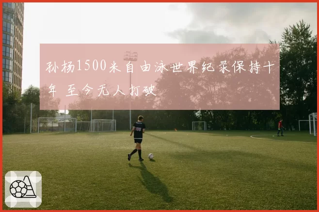 孙杨1500米自由泳世界纪录保持十年 至今无人打破