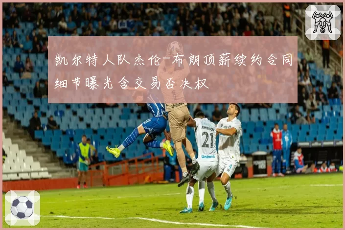 凯尔特人队杰伦-布朗顶薪续约合同细节曝光含交易否决权