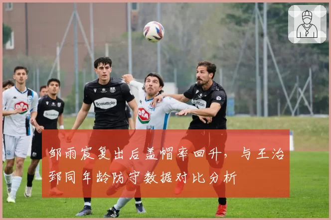 邹雨宸复出后盖帽率回升，与王治郅同年龄防守数据对比分析
