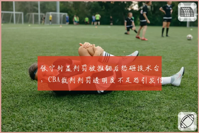 张宁封盖判罚被推翻后怒砸技术台,CBA裁判判罚透明度不足恐引发信任崩塌