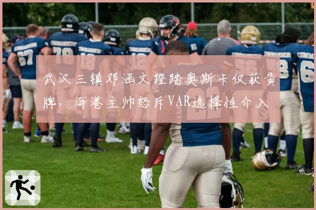 武汉三镇邓涵文蹬踏奥斯卡仅获黄牌,海港主帅怒斥VAR选择性介入
