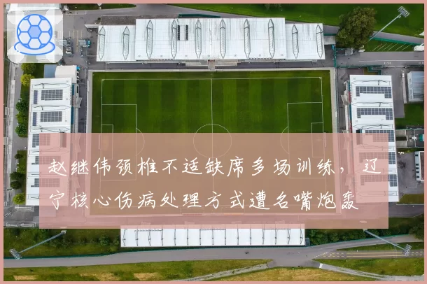 赵继伟颈椎不适缺席多场训练，辽宁核心伤病处理方式遭名嘴炮轰