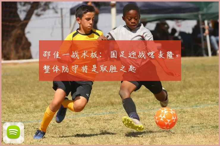 邵佳一战术板:国足迎战喀麦隆,整体防守将是取胜之匙