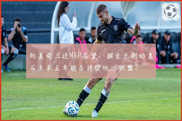 约基奇三连MVP在望，掘金王朝的基石未来五年能否持续统治联盟？