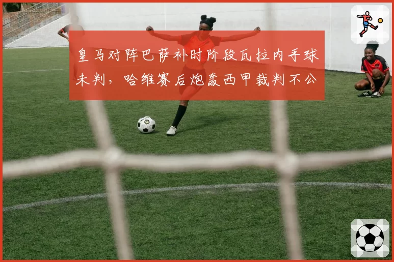 皇马对阵巴萨补时阶段瓦拉内手球未判,哈维赛后炮轰西甲裁判不公