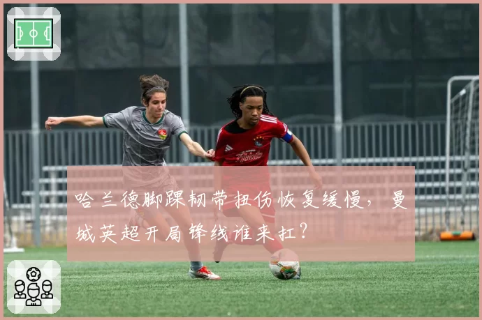 哈兰德脚踝韧带扭伤恢复缓慢，曼城英超开局锋线谁来扛？