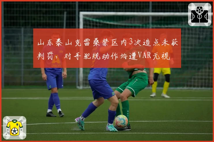 山东泰山克雷桑禁区内3次造点未获判罚，对手犯规动作均遭VAR无视