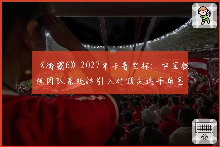 《街霸6》2027年卡普空杯：中国教练团队系统性引入对顶尖选手角色池拓宽的展望