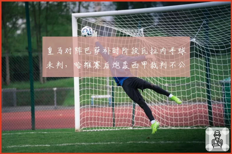 皇马对阵巴萨补时阶段瓦拉内手球未判,哈维赛后炮轰西甲裁判不公
