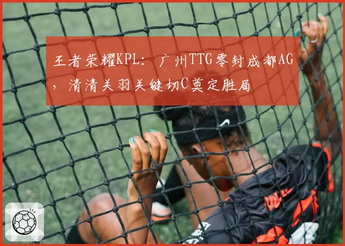 王者荣耀KPL:广州TTG零封成都AG,清清关羽关键切C奠定胜局