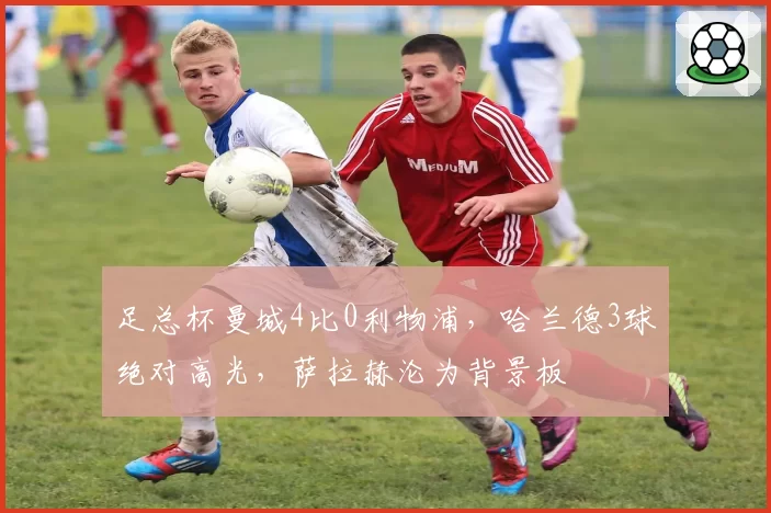 足总杯曼城4比0利物浦,哈兰德3球绝对高光,萨拉赫沦为背景板