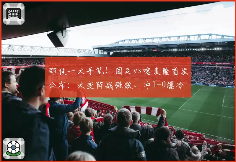 邵佳一大手笔!国足vs喀麦隆首发公布:大变阵战强敌,冲1-0爆冷