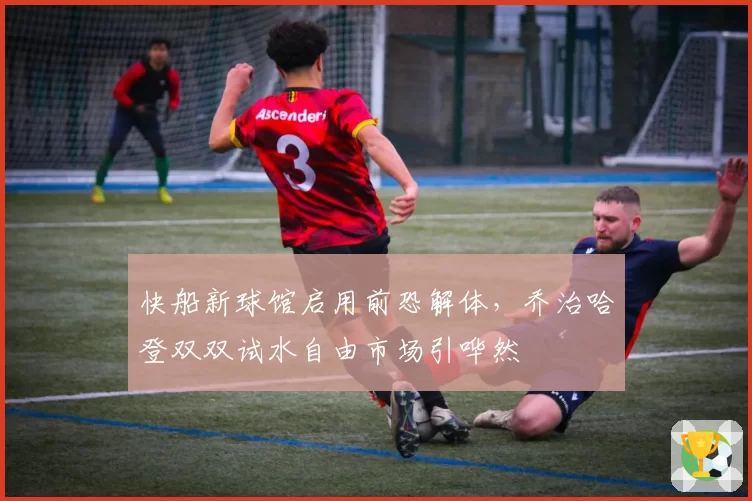 快船新球馆启用前恐解体,乔治哈登双双试水自由市场引哗然