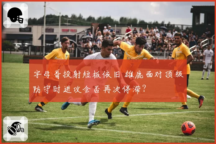 字母哥投射短板依旧 雄鹿面对顶级防守时进攻会否再次停滞？