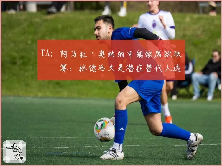 TA：阿马杜·奥纳纳可能缺席欧联决赛，林德洛夫是潜在替代人选