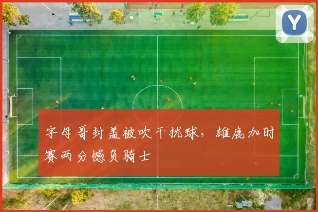 字母哥封盖被吹干扰球，雄鹿加时赛两分憾负骑士