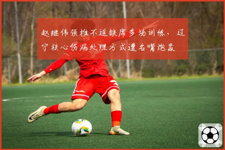 赵继伟颈椎不适缺席多场训练，辽宁核心伤病处理方式遭名嘴炮轰