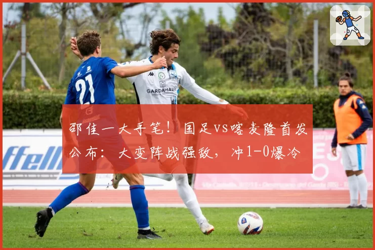 邵佳一大手笔!国足vs喀麦隆首发公布:大变阵战强敌,冲1-0爆冷