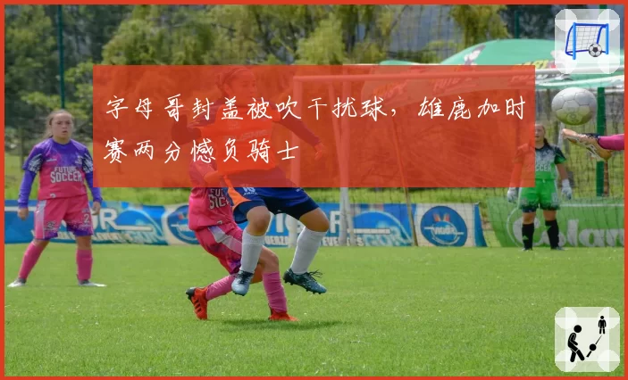 字母哥封盖被吹干扰球,雄鹿加时赛两分憾负骑士