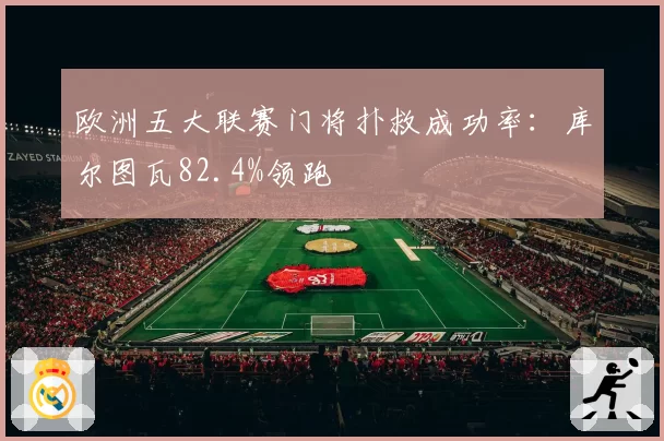 欧洲五大联赛门将扑救成功率：库尔图瓦82.4%领跑