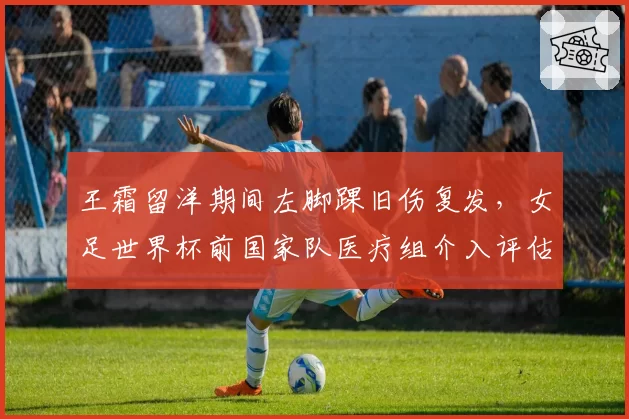 王霜留洋期间左脚踝旧伤复发，女足世界杯前国家队医疗组介入评估