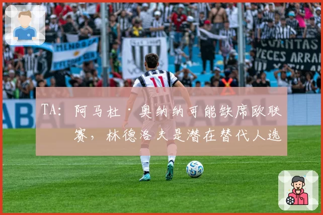 TA：阿马杜·奥纳纳可能缺席欧联决赛，林德洛夫是潜在替代人选