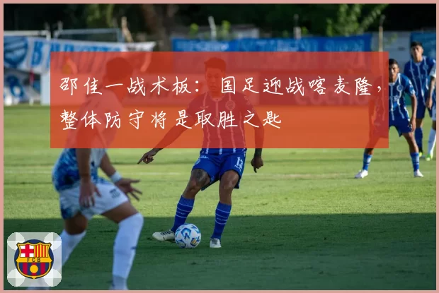 邵佳一战术板:国足迎战喀麦隆,整体防守将是取胜之匙