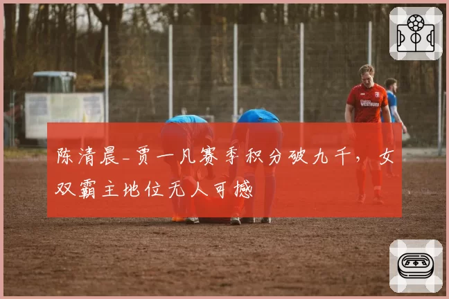 陈清晨_贾一凡赛季积分破九千,女双霸主地位无人可撼