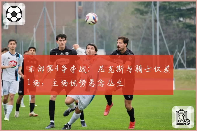 东部第4争夺战：尼克斯与骑士仅差1场，主场优势悬念丛生