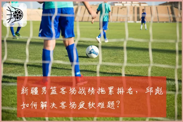 新疆男篮客场战绩拖累排名，邱彪如何解决客场疲软难题？