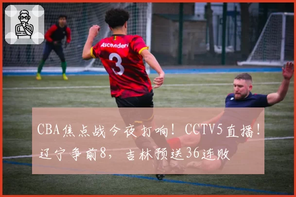 CBA焦点战今夜打响!CCTV5直播!辽宁争前8,吉林预送36连败