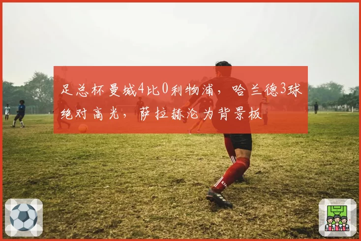 足总杯曼城4比0利物浦,哈兰德3球绝对高光,萨拉赫沦为背景板