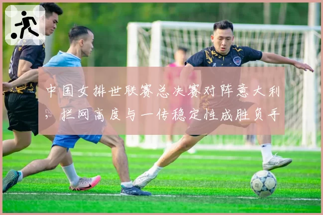 中国女排世联赛总决赛对阵意大利,拦网高度与一传稳定性成胜负手