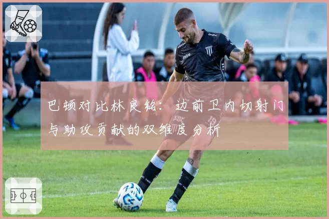 巴顿对比林良铭：边前卫内切射门与助攻贡献的双维度分析