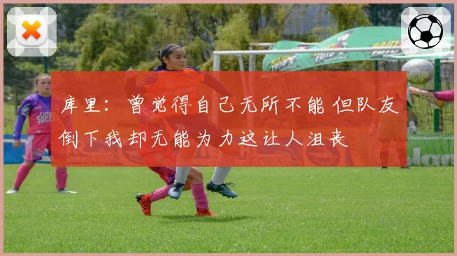 库里:曾觉得自己无所不能 但队友倒下我却无能为力这让人沮丧