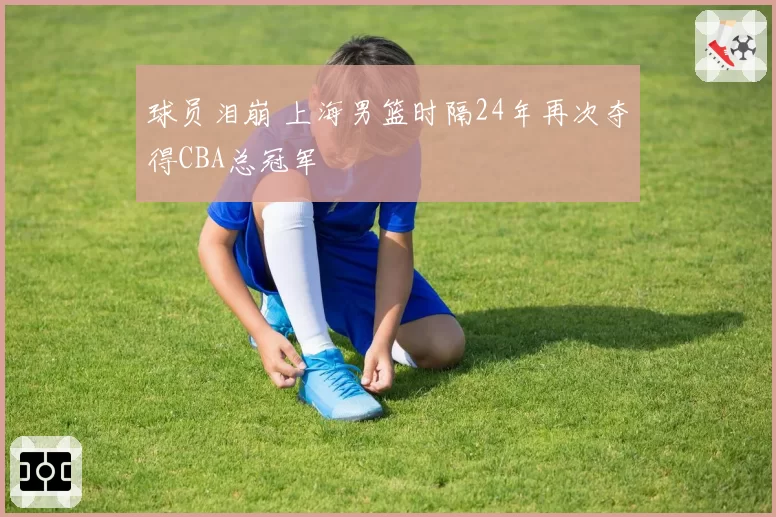 球员泪崩 上海男篮时隔24年再次夺得CBA总冠军