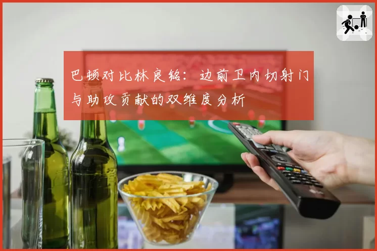 巴顿对比林良铭：边前卫内切射门与助攻贡献的双维度分析